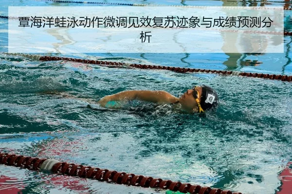 覃海洋蛙泳动作微调见效复苏迹象与成绩预测分析